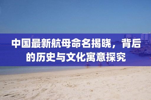 中国最新航母命名揭晓，背后的历史与文化寓意探究