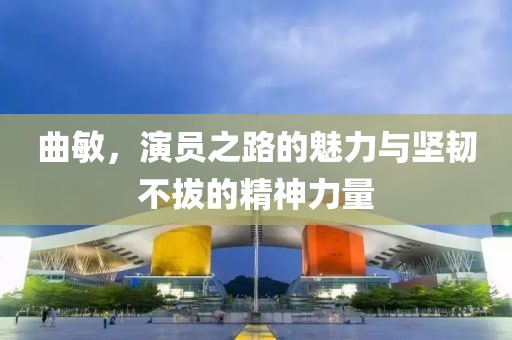 曲敏，演员之路的魅力与坚韧不拔的精神力量
