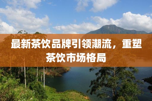 最新茶饮品牌引领潮流，重塑茶饮市场格局