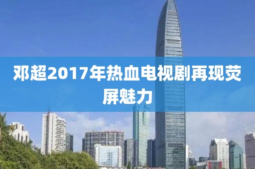 邓超2017年热血电视剧再现荧屏魅力