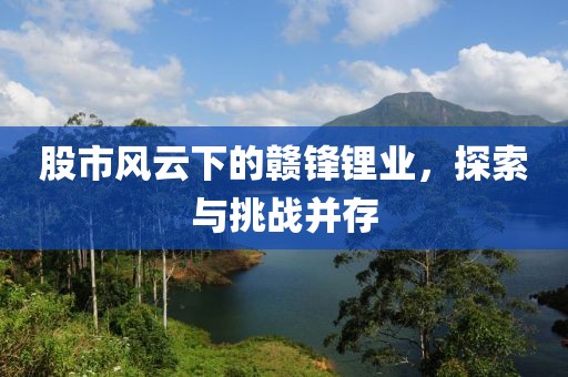 股市风云下的赣锋锂业，探索与挑战并存