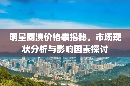 明星商演价格表揭秘，市场现状分析与影响因素探讨