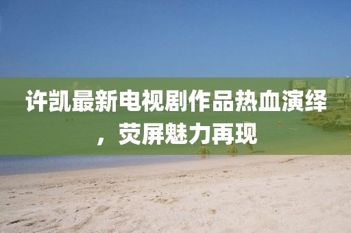 许凯最新电视剧作品热血演绎，荧屏魅力再现