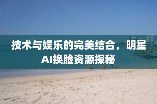 技术与娱乐的完美结合，明星AI换脸资源探秘