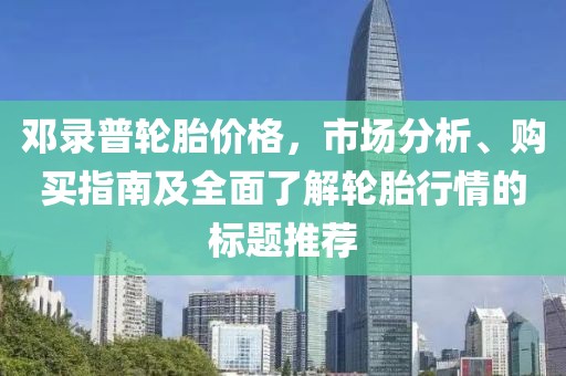 邓录普轮胎价格，市场分析、购买指南及全面了解轮胎行情的标题推荐