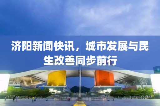 济阳新闻快讯，城市发展与民生改善同步前行