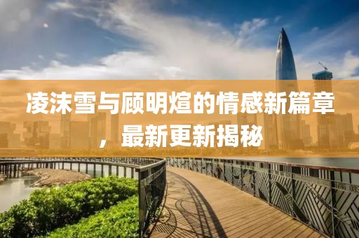 凌沫雪与顾明煊的情感新篇章，最新更新揭秘