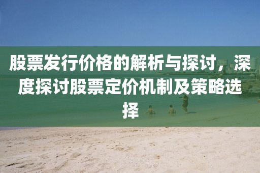 股票发行价格的解析与探讨，深度探讨股票定价机制及策略选择