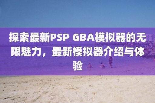 探索最新PSP GBA模拟器的无限魅力，最新模拟器介绍与体验