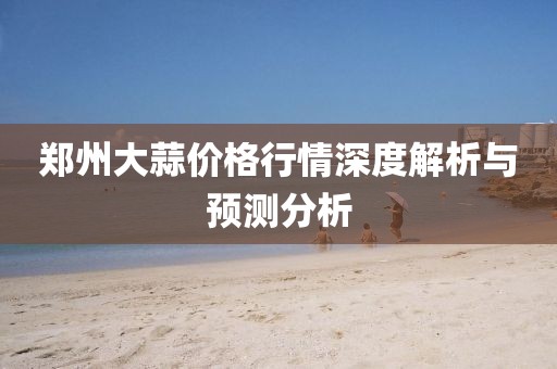 郑州大蒜价格行情深度解析与预测分析