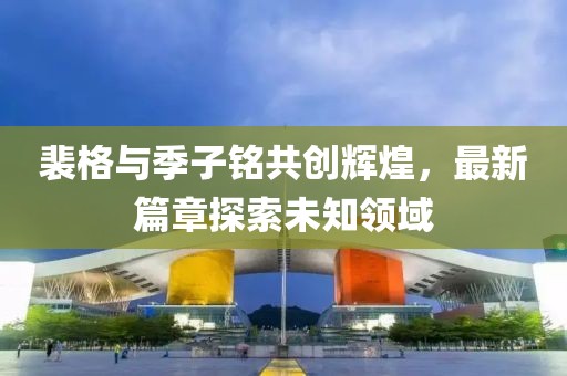 裴格与季子铭共创辉煌，最新篇章探索未知领域