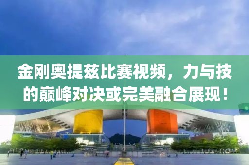 金刚奥提兹比赛视频，力与技的巅峰对决或完美融合展现！