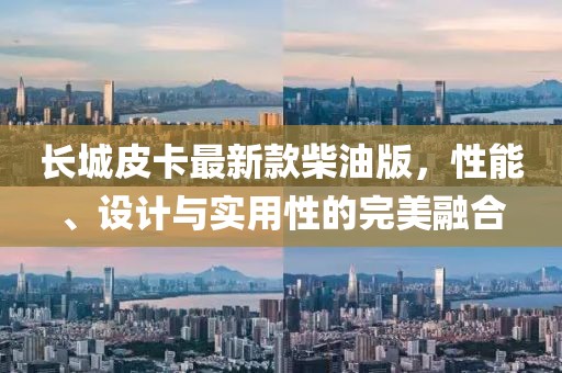长城皮卡最新款柴油版，性能、设计与实用性的完美融合
