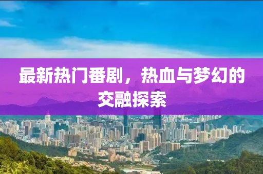 最新热门番剧，热血与梦幻的交融探索