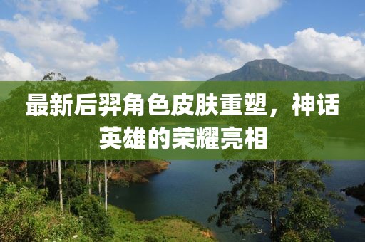最新后羿角色皮肤重塑，神话英雄的荣耀亮相