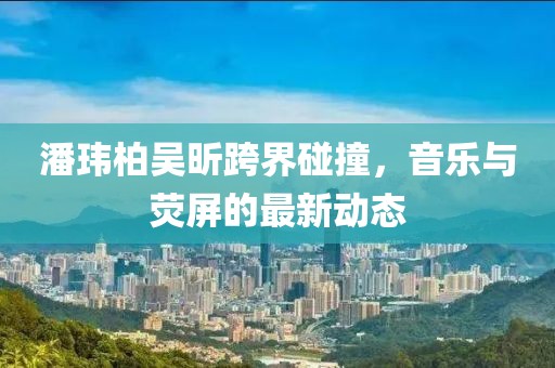 潘玮柏吴昕跨界碰撞，音乐与荧屏的最新动态