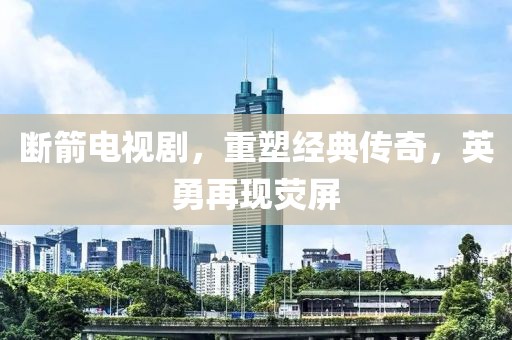 断箭电视剧，重塑经典传奇，英勇再现荧屏