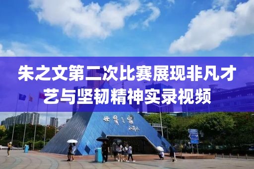 朱之文第二次比赛展现非凡才艺与坚韧精神实录视频