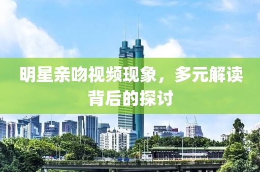 明星亲吻视频现象，多元解读背后的探讨