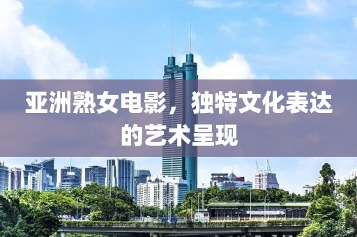 亚洲熟女电影，独特文化表达的艺术呈现