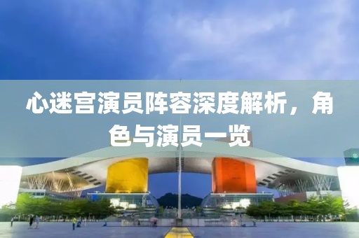 心迷宫演员阵容深度解析，角色与演员一览