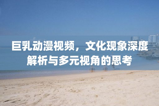 巨乳动漫视频，文化现象深度解析与多元视角的思考