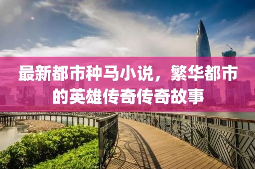 最新都市种马小说，繁华都市的英雄传奇传奇故事