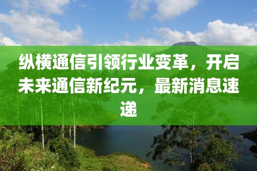 纵横通信引领行业变革，开启未来通信新纪元，最新消息速递