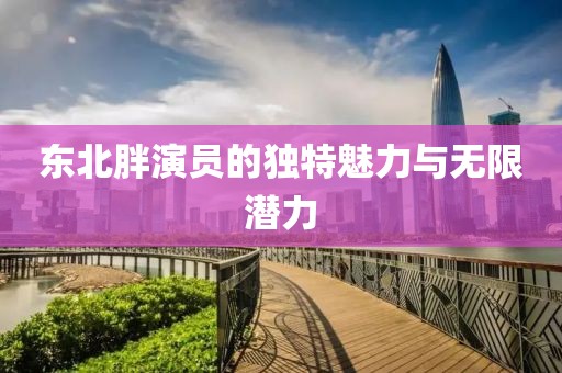 东北胖演员的独特魅力与无限潜力