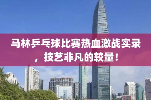 马林乒乓球比赛热血激战实录，技艺非凡的较量！