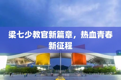 梁七少教官新篇章，热血青春新征程