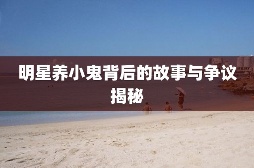 明星养小鬼背后的故事与争议揭秘