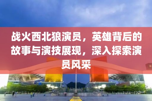 战火西北狼演员，英雄背后的故事与演技展现，深入探索演员风采