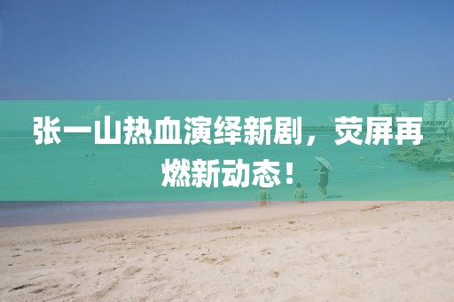 张一山热血演绎新剧，荧屏再燃新动态！
