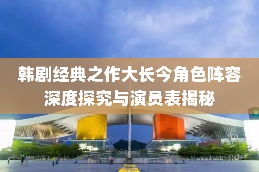 韩剧经典之作大长今角色阵容深度探究与演员表揭秘