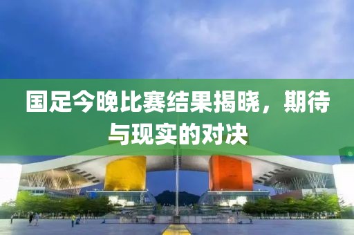 国足今晚比赛结果揭晓，期待与现实的对决