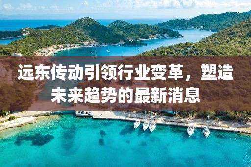 远东传动引领行业变革，塑造未来趋势的最新消息