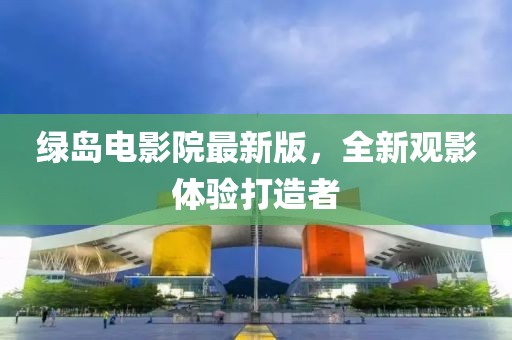 绿岛电影院最新版，全新观影体验打造者
