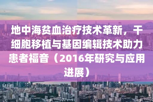 地中海贫血治疗技术革新，干细胞移植与基因编辑技术助力患者福音（2016年研究与应用进展）
