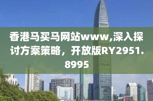 香港马买马网站www,深入探讨方案策略，开放版RY2951.8995