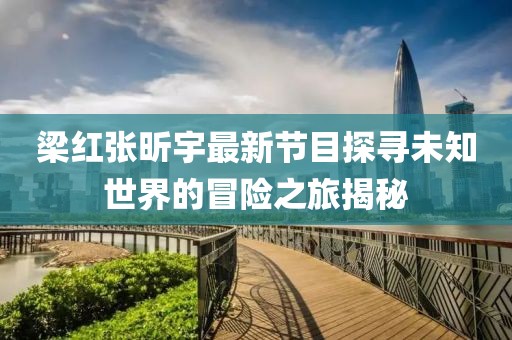 梁红张昕宇最新节目探寻未知世界的冒险之旅揭秘