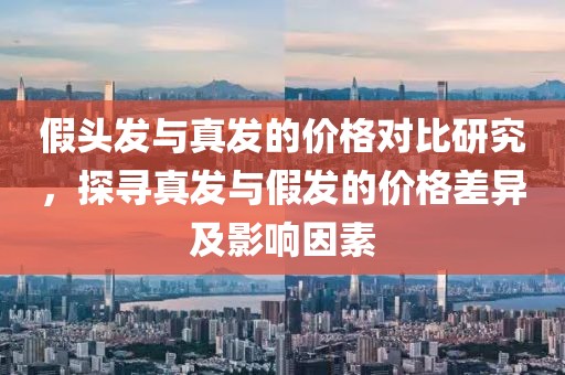 假头发与真发的价格对比研究，探寻真发与假发的价格差异及影响因素