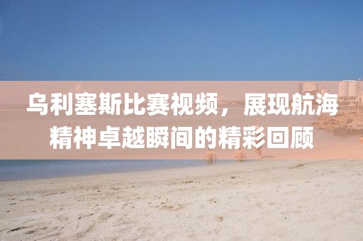 乌利塞斯比赛视频，展现航海精神卓越瞬间的精彩回顾