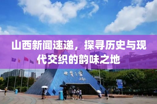 山西新闻速递，探寻历史与现代交织的韵味之地