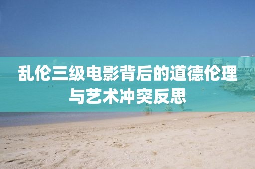 乱伦三级电影背后的道德伦理与艺术冲突反思