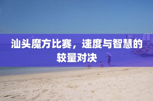 汕头魔方比赛，速度与智慧的较量对决