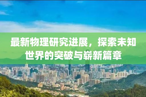 最新物理研究进展，探索未知世界的突破与崭新篇章