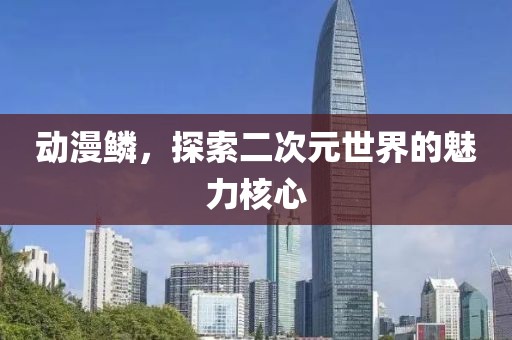 动漫鳞，探索二次元世界的魅力核心