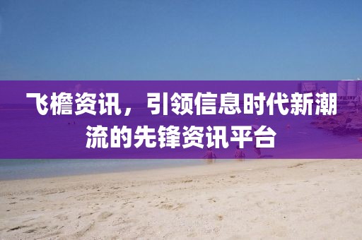 飞檐资讯，引领信息时代新潮流的先锋资讯平台
