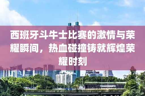 西班牙斗牛士比赛的激情与荣耀瞬间，热血碰撞铸就辉煌荣耀时刻